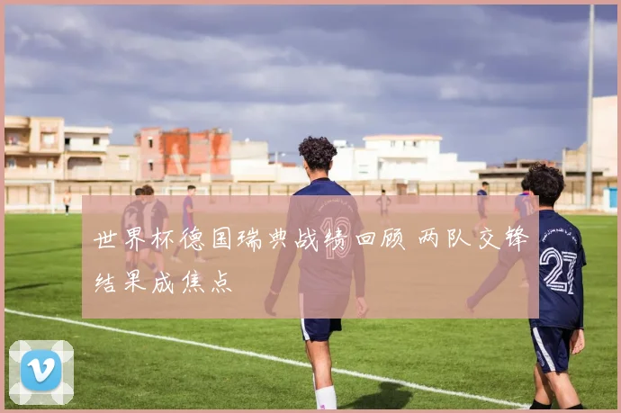 世界杯德国瑞典战绩回顾 两队交锋结果成焦点