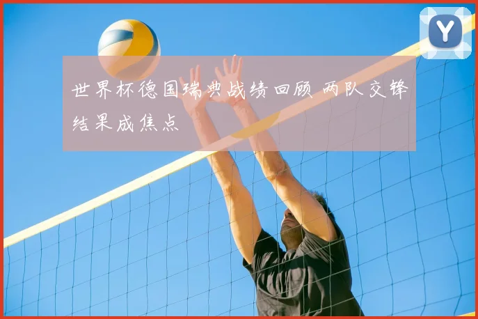 世界杯德国瑞典战绩回顾 两队交锋结果成焦点