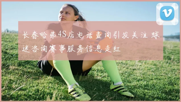长春哈弗4S店电话查询引发关注 球迷咨询赛事服务信息走红