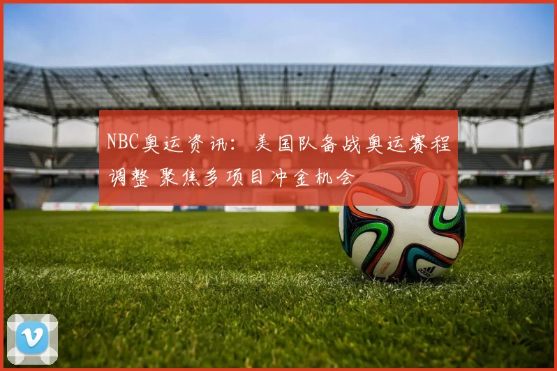 NBC奥运资讯:美国队备战奥运赛程调整 聚焦多项目冲金机会