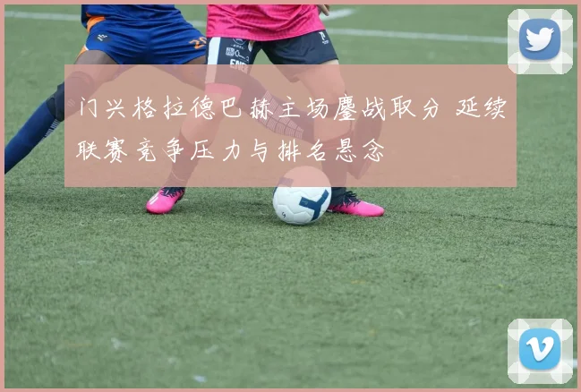 门兴格拉德巴赫主场鏖战取分 延续联赛竞争压力与排名悬念