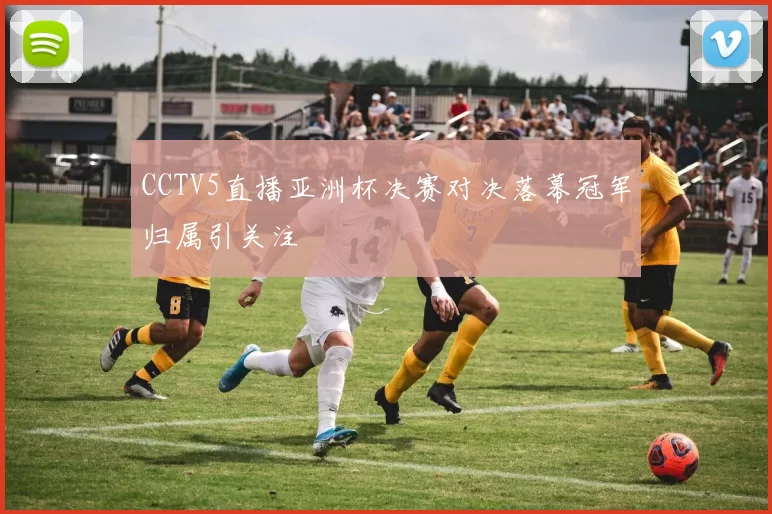 CCTV5直播亚洲杯决赛对决落幕冠军归属引关注