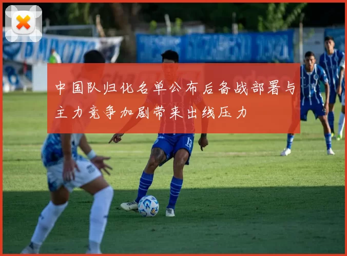 中国队归化名单公布后备战部署与主力竞争加剧带来出线压力