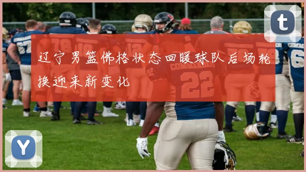 辽宁男篮佛格状态回暖球队后场轮换迎来新变化