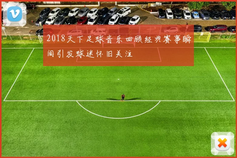 2018天下足球音乐回顾经典赛事瞬间引发球迷怀旧关注