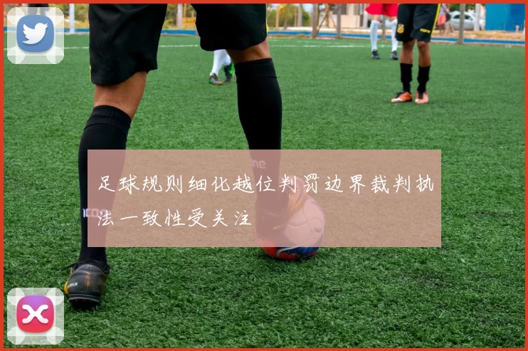 足球规则细化越位判罚边界裁判执法一致性受关注