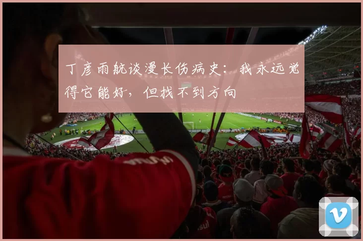 丁彦雨航谈漫长伤病史：我永远觉得它能好，但找不到方向