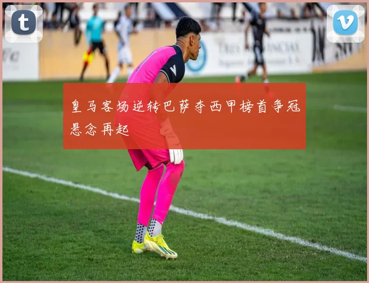 皇马客场逆转巴萨夺西甲榜首争冠悬念再起