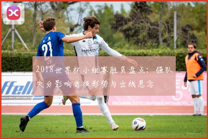 2018世界杯小组赛胜负盘点：强队失分影响晋级形势与出线悬念