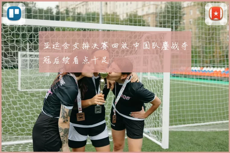 亚运会女排决赛回放 中国队鏖战夺冠后续看点十足