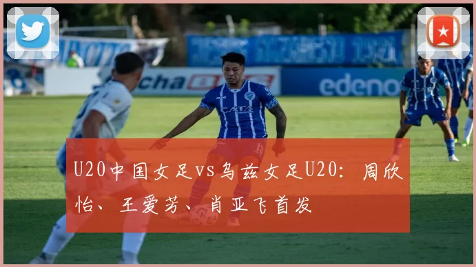 U20中国女足vs乌兹女足U20：周欣怡、王爱芳、肖亚飞首发