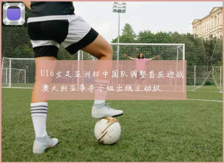 U16女足亚洲杯中国队调整首发迎战澳大利亚争夺小组出线主动权