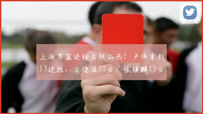 上海男篮逆转击败山西！卢伟拿到13连胜，古德温31分，张镇麟15分