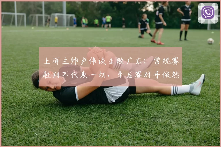 上海主帅卢伟谈击败广东：常规赛胜利不代表一切，季后赛对手依然强大_比赛_1_CBA