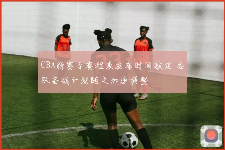 CBA新赛季赛程表发布时间敲定 各队备战计划随之加速调整